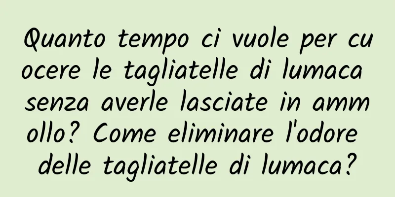 Quanto tempo ci vuole per cuocere le tagliatelle di lumaca senza averle lasciate in ammollo? Come eliminare l'odore delle tagliatelle di lumaca?