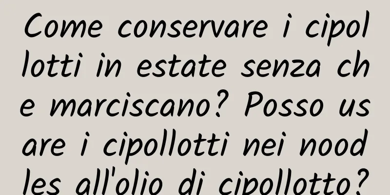 Come conservare i cipollotti in estate senza che marciscano? Posso usare i cipollotti nei noodles all'olio di cipollotto?