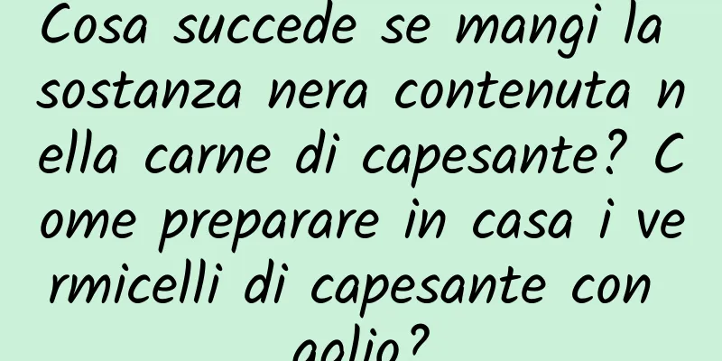 Cosa succede se mangi la sostanza nera contenuta nella carne di capesante? Come preparare in casa i vermicelli di capesante con aglio?