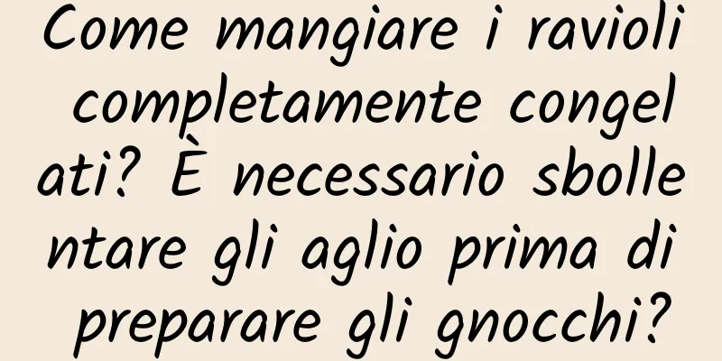 Come mangiare i ravioli completamente congelati? È necessario sbollentare gli aglio prima di preparare gli gnocchi?