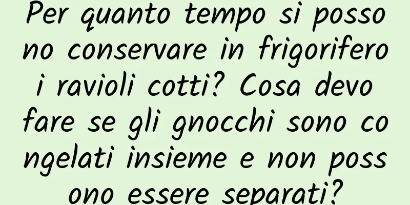 Per quanto tempo si possono conservare in frigorifero i ravioli cotti? Cosa devo fare se gli gnocchi sono congelati insieme e non possono essere separati?