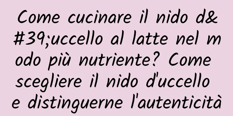 Come cucinare il nido d'uccello al latte nel modo più nutriente? Come scegliere il nido d'uccello e distinguerne l'autenticità