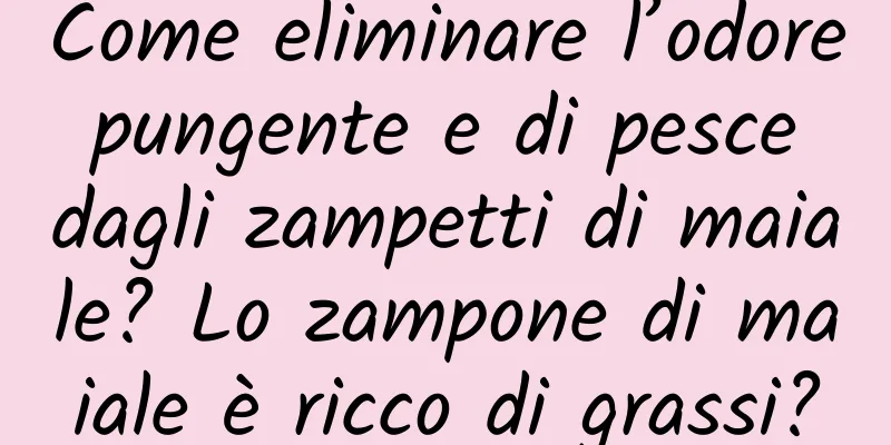 Come eliminare l’odore pungente e di pesce dagli zampetti di maiale? Lo zampone di maiale è ricco di grassi?