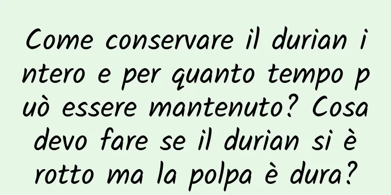 Come conservare il durian intero e per quanto tempo può essere mantenuto? Cosa devo fare se il durian si è rotto ma la polpa è dura?