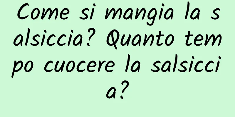 Come si mangia la salsiccia? Quanto tempo cuocere la salsiccia?