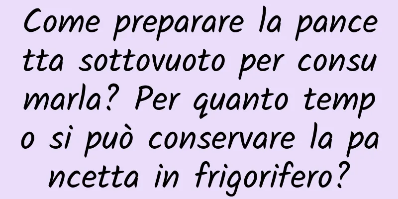 Come preparare la pancetta sottovuoto per consumarla? Per quanto tempo si può conservare la pancetta in frigorifero?