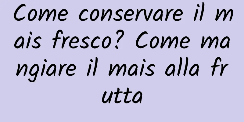 Come conservare il mais fresco? Come mangiare il mais alla frutta