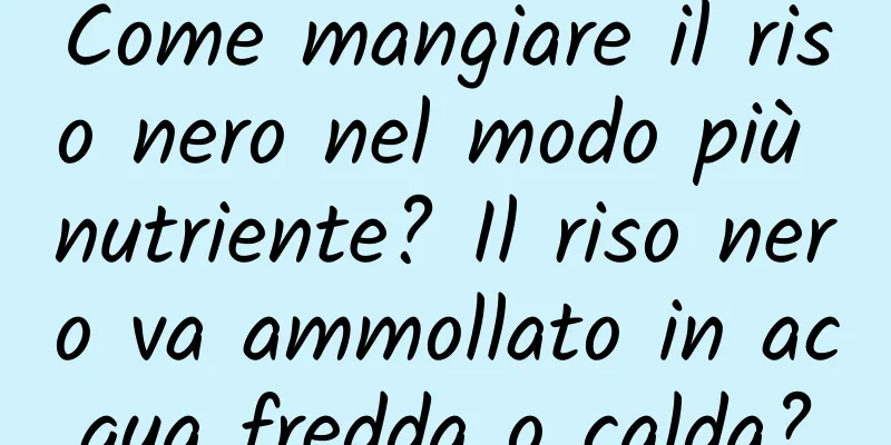 Come mangiare il riso nero nel modo più nutriente? Il riso nero va ammollato in acqua fredda o calda?