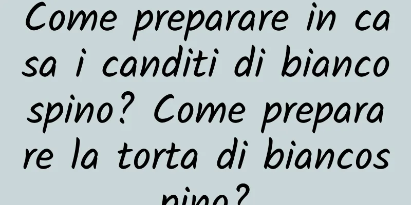 Come preparare in casa i canditi di biancospino? Come preparare la torta di biancospino?