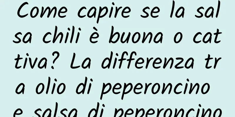 Come capire se la salsa chili è buona o cattiva? La differenza tra olio di peperoncino e salsa di peperoncino