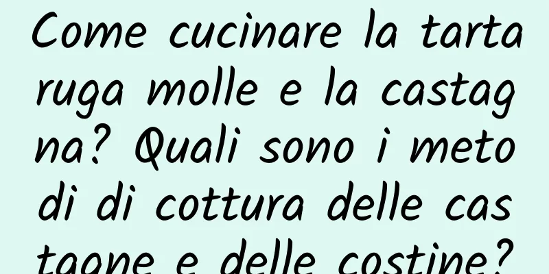 Come cucinare la tartaruga molle e la castagna? Quali sono i metodi di cottura delle castagne e delle costine?