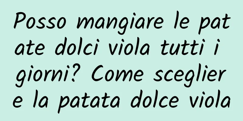 Posso mangiare le patate dolci viola tutti i giorni? Come scegliere la patata dolce viola