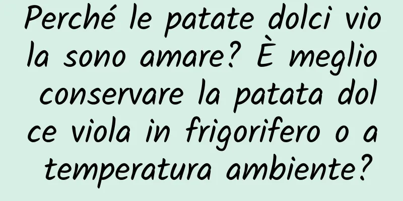 Perché le patate dolci viola sono amare? È meglio conservare la patata dolce viola in frigorifero o a temperatura ambiente?