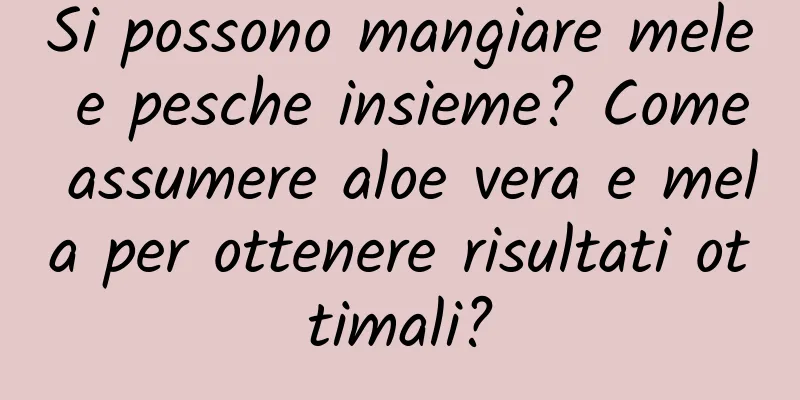 Si possono mangiare mele e pesche insieme? Come assumere aloe vera e mela per ottenere risultati ottimali?
