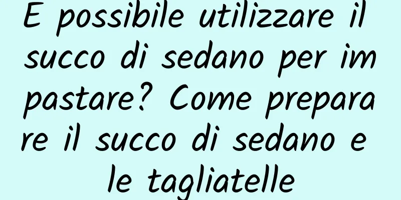 È possibile utilizzare il succo di sedano per impastare? Come preparare il succo di sedano e le tagliatelle