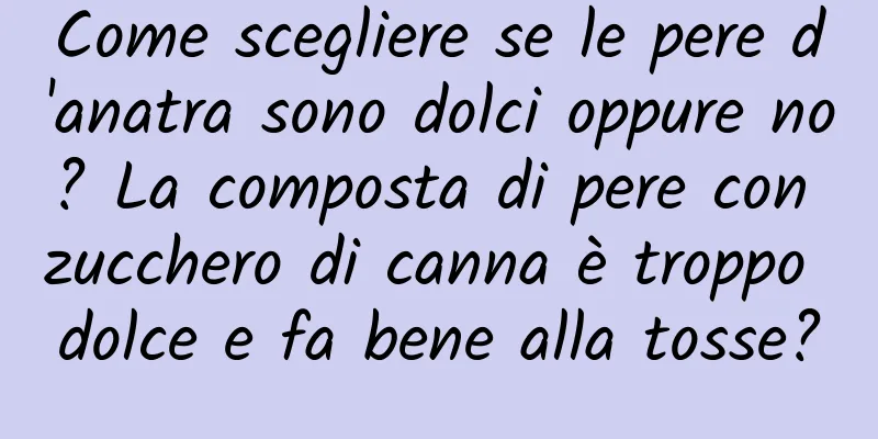 Come scegliere se le pere d'anatra sono dolci oppure no? La composta di pere con zucchero di canna è troppo dolce e fa bene alla tosse?
