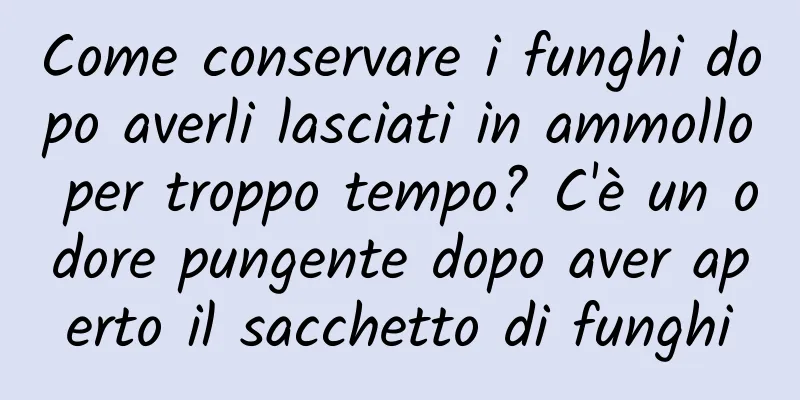 Come conservare i funghi dopo averli lasciati in ammollo per troppo tempo? C'è un odore pungente dopo aver aperto il sacchetto di funghi