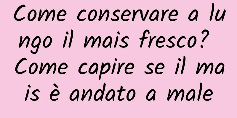 Come conservare a lungo il mais fresco? Come capire se il mais è andato a male