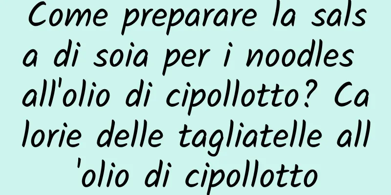 Come preparare la salsa di soia per i noodles all'olio di cipollotto? Calorie delle tagliatelle all'olio di cipollotto