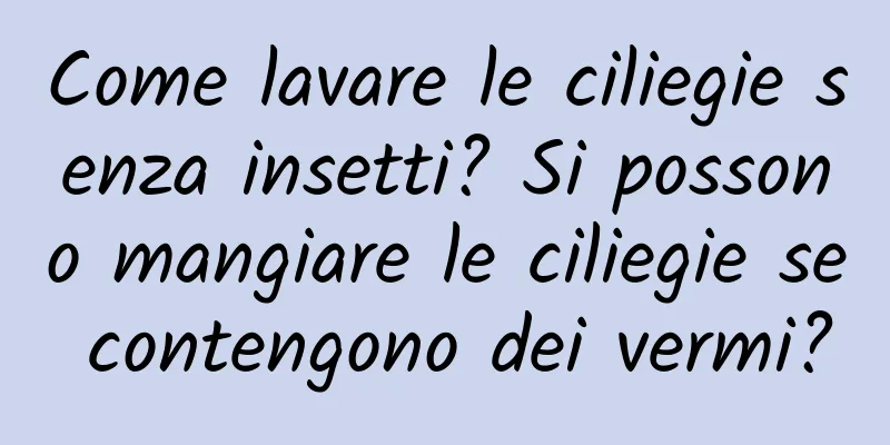 Come lavare le ciliegie senza insetti? Si possono mangiare le ciliegie se contengono dei vermi?