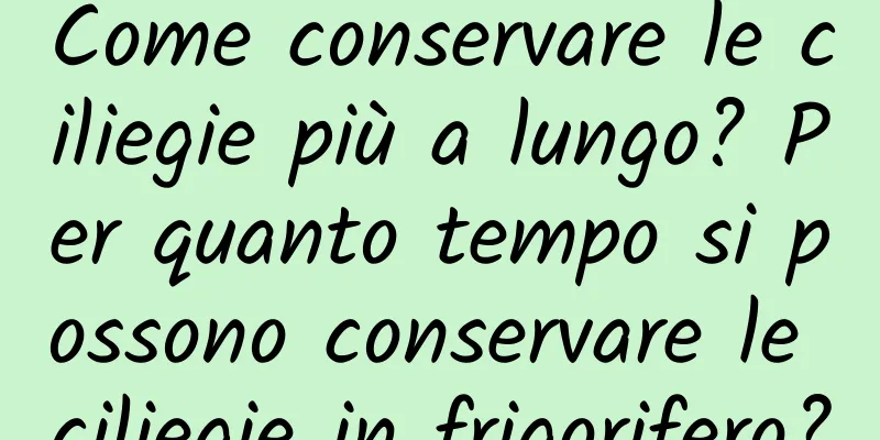 Come conservare le ciliegie più a lungo? Per quanto tempo si possono conservare le ciliegie in frigorifero?