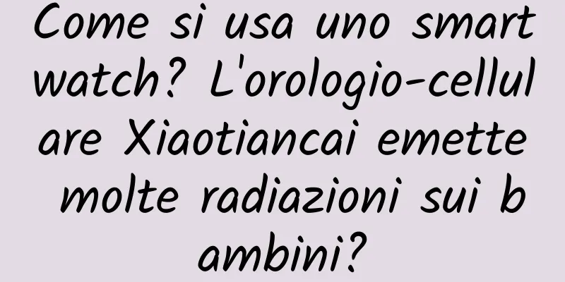 Come si usa uno smartwatch? L'orologio-cellulare Xiaotiancai emette molte radiazioni sui bambini?