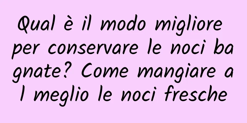 Qual è il modo migliore per conservare le noci bagnate? Come mangiare al meglio le noci fresche