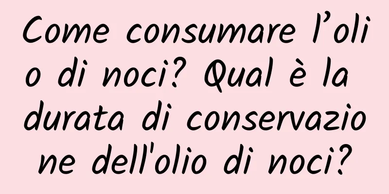 Come consumare l’olio di noci? Qual è la durata di conservazione dell'olio di noci?