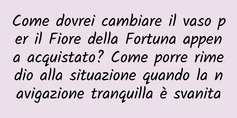 Come dovrei cambiare il vaso per il Fiore della Fortuna appena acquistato? Come porre rimedio alla situazione quando la navigazione tranquilla è svanita