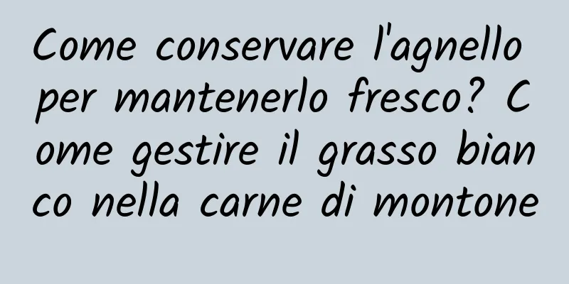 Come conservare l'agnello per mantenerlo fresco? Come gestire il grasso bianco nella carne di montone
