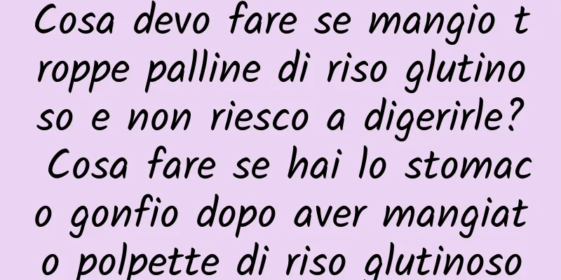 Cosa devo fare se mangio troppe palline di riso glutinoso e non riesco a digerirle? Cosa fare se hai lo stomaco gonfio dopo aver mangiato polpette di riso glutinoso