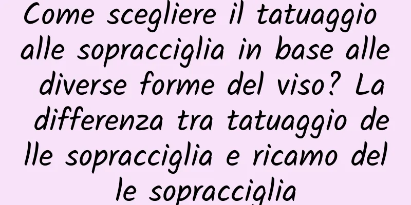 Come scegliere il tatuaggio alle sopracciglia in base alle diverse forme del viso? La differenza tra tatuaggio delle sopracciglia e ricamo delle sopracciglia