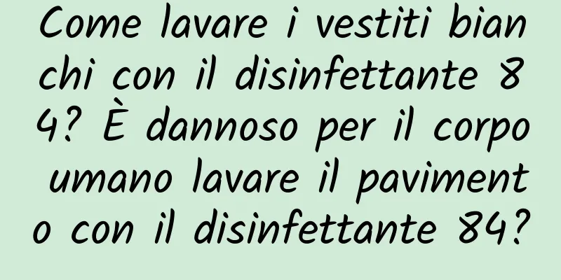 Come lavare i vestiti bianchi con il disinfettante 84? È dannoso per il corpo umano lavare il pavimento con il disinfettante 84?