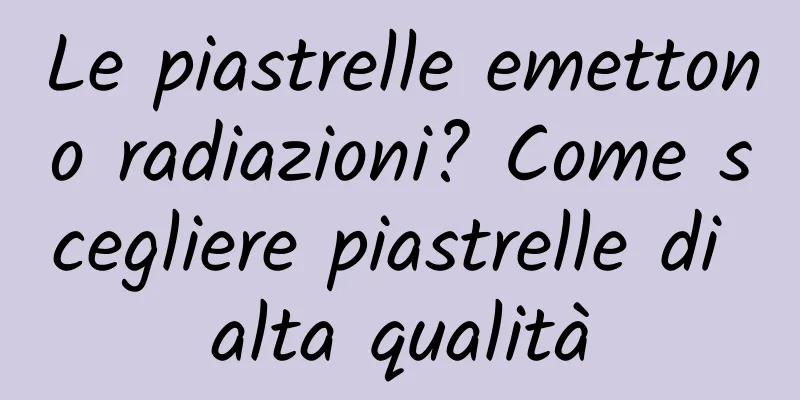 Le piastrelle emettono radiazioni? Come scegliere piastrelle di alta qualità