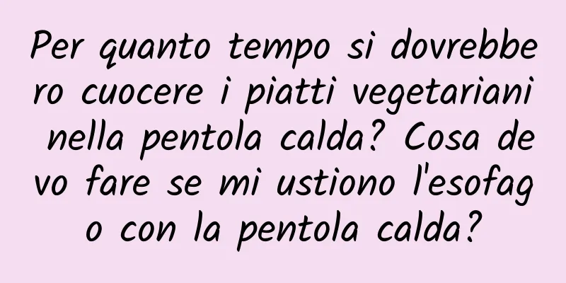 Per quanto tempo si dovrebbero cuocere i piatti vegetariani nella pentola calda? Cosa devo fare se mi ustiono l'esofago con la pentola calda?