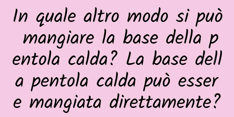 In quale altro modo si può mangiare la base della pentola calda? La base della pentola calda può essere mangiata direttamente?