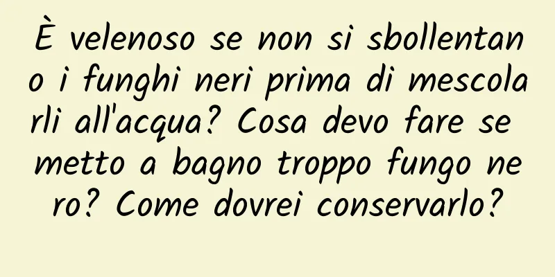 È velenoso se non si sbollentano i funghi neri prima di mescolarli all'acqua? Cosa devo fare se metto a bagno troppo fungo nero? Come dovrei conservarlo?