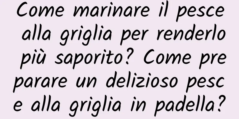Come marinare il pesce alla griglia per renderlo più saporito? Come preparare un delizioso pesce alla griglia in padella?