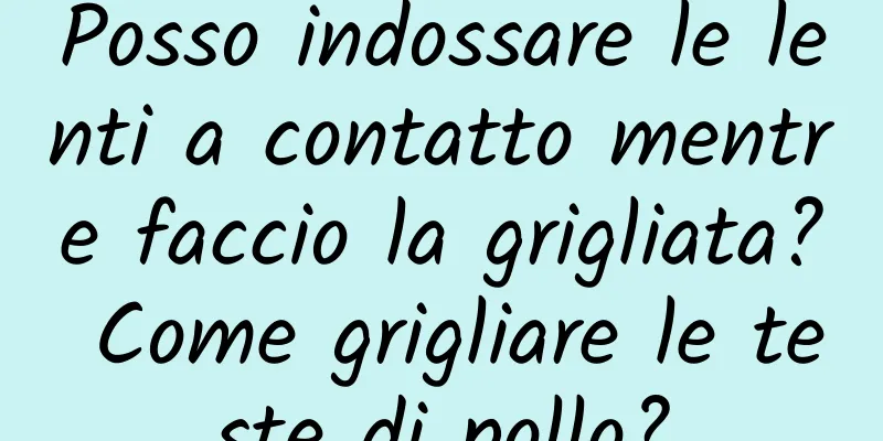 Posso indossare le lenti a contatto mentre faccio la grigliata? Come grigliare le teste di pollo?
