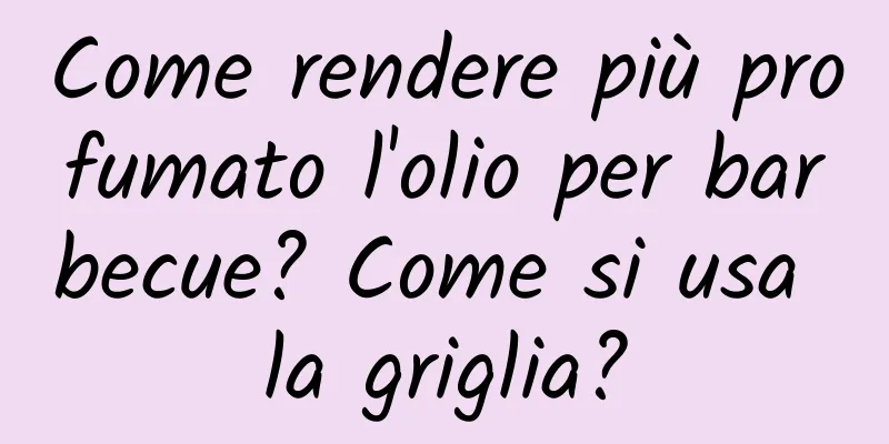 Come rendere più profumato l'olio per barbecue? Come si usa la griglia?
