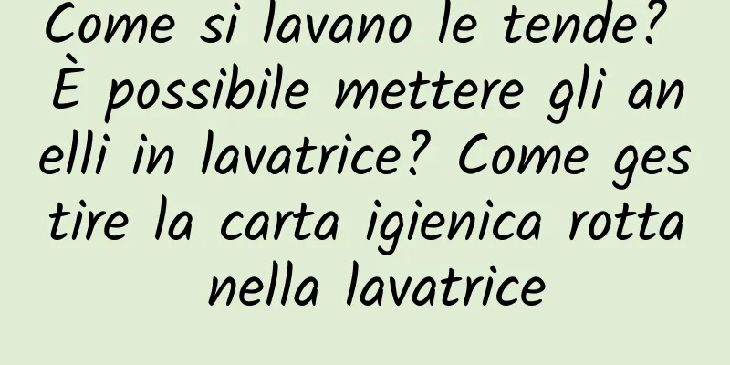 Come si lavano le tende? È possibile mettere gli anelli in lavatrice? Come gestire la carta igienica rotta nella lavatrice