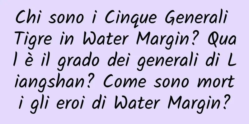 Chi sono i Cinque Generali Tigre in Water Margin? Qual è il grado dei generali di Liangshan? Come sono morti gli eroi di Water Margin?
