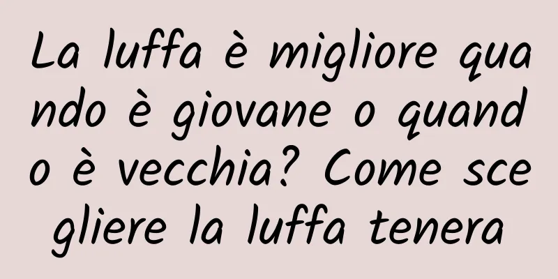 La luffa è migliore quando è giovane o quando è vecchia? Come scegliere la luffa tenera