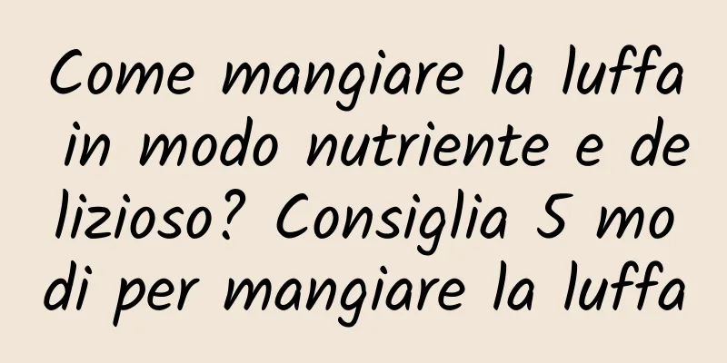 Come mangiare la luffa in modo nutriente e delizioso? Consiglia 5 modi per mangiare la luffa