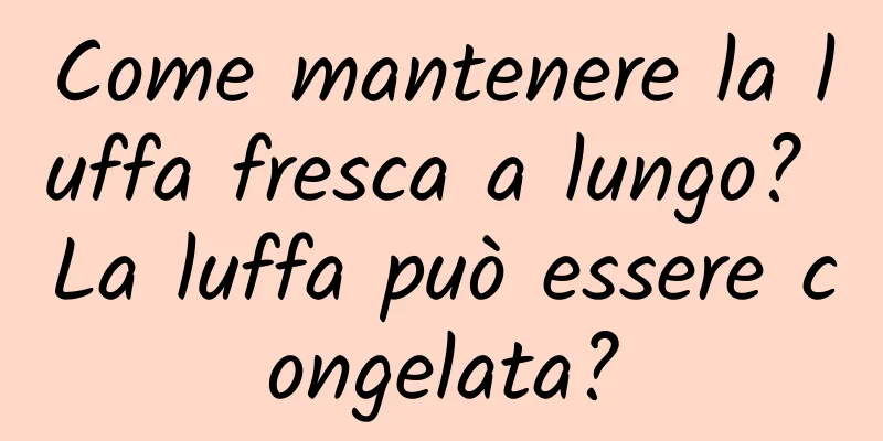 Come mantenere la luffa fresca a lungo? La luffa può essere congelata?