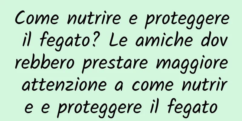 Come nutrire e proteggere il fegato? Le amiche dovrebbero prestare maggiore attenzione a come nutrire e proteggere il fegato