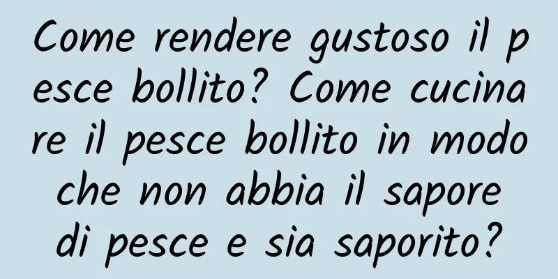 Come rendere gustoso il pesce bollito? Come cucinare il pesce bollito in modo che non abbia il sapore di pesce e sia saporito?