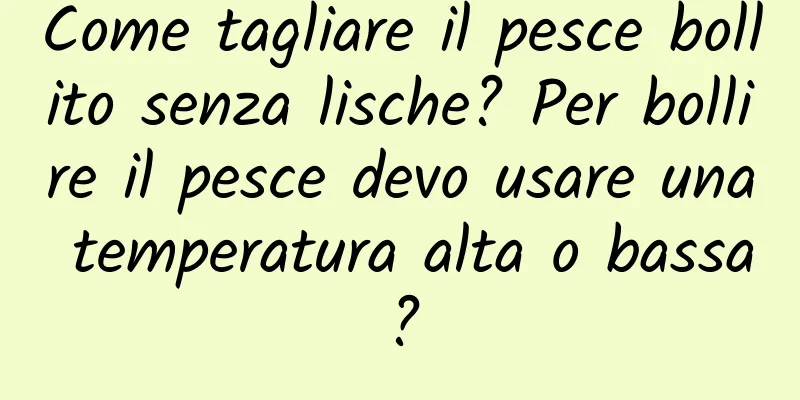Come tagliare il pesce bollito senza lische? Per bollire il pesce devo usare una temperatura alta o bassa?