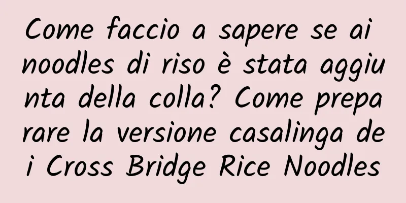 Come faccio a sapere se ai noodles di riso è stata aggiunta della colla? Come preparare la versione casalinga dei Cross Bridge Rice Noodles
