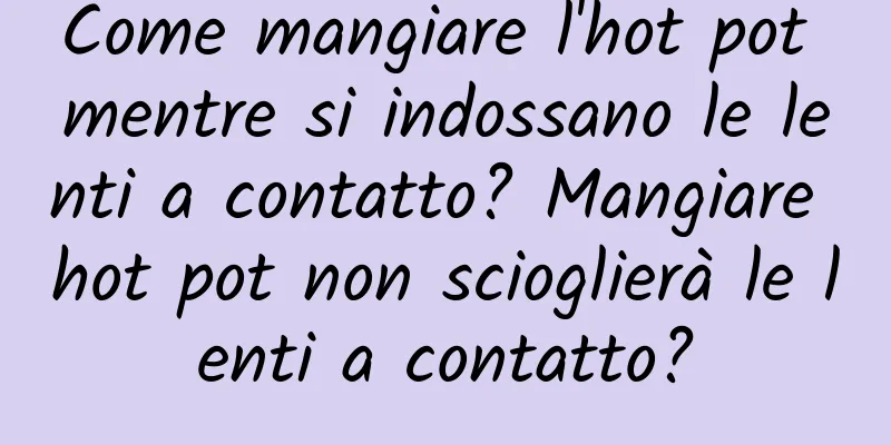 Come mangiare l'hot pot mentre si indossano le lenti a contatto? Mangiare hot pot non scioglierà le lenti a contatto?